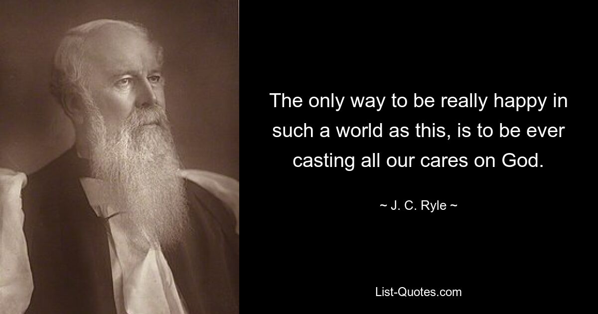 The only way to be really happy in such a world as this, is to be ever casting all our cares on God. — © J. C. Ryle