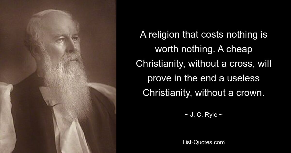 A religion that costs nothing is worth nothing. A cheap Christianity, without a cross, will prove in the end a useless Christianity, without a crown. — © J. C. Ryle