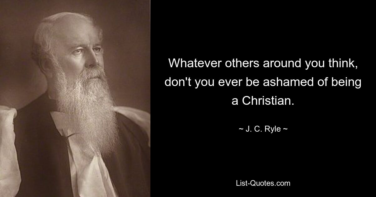 Whatever others around you think, don't you ever be ashamed of being a Christian. — © J. C. Ryle