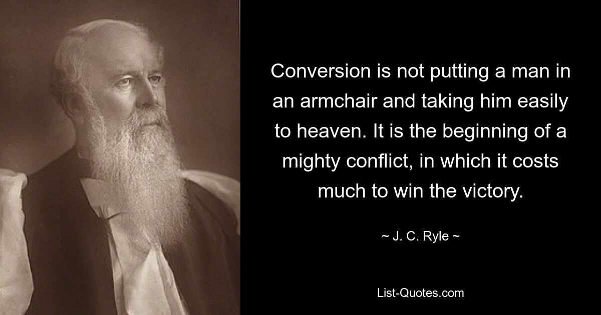 Conversion is not putting a man in an armchair and taking him easily to heaven. It is the beginning of a mighty conflict, in which it costs much to win the victory. — © J. C. Ryle