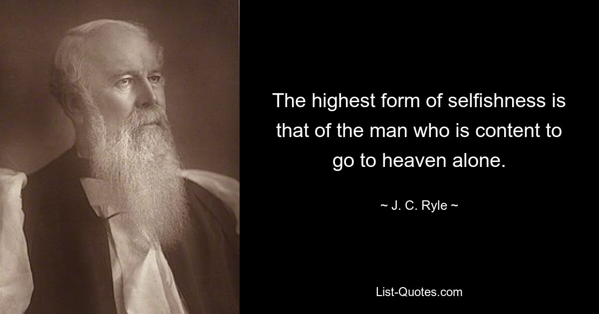 The highest form of selfishness is that of the man who is content to go to heaven alone. — © J. C. Ryle