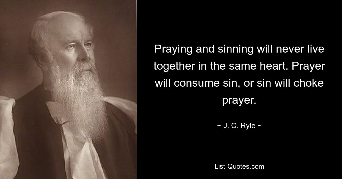 Praying and sinning will never live together in the same heart. Prayer will consume sin, or sin will choke prayer. — © J. C. Ryle