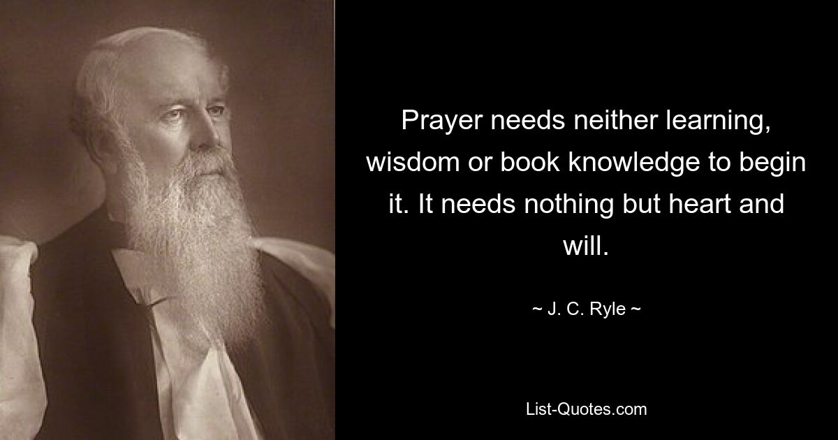 Prayer needs neither learning, wisdom or book knowledge to begin it. It needs nothing but heart and will. — © J. C. Ryle