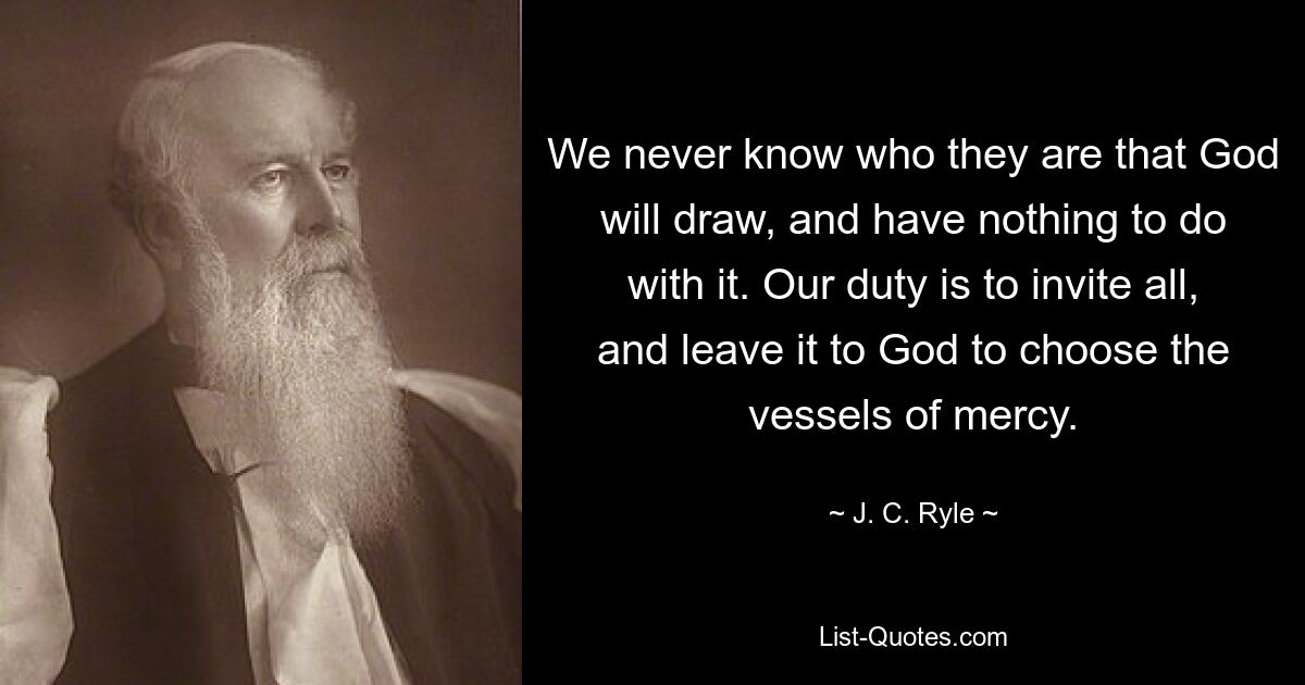 We never know who they are that God will draw, and have nothing to do with it. Our duty is to invite all, and leave it to God to choose the vessels of mercy. — © J. C. Ryle