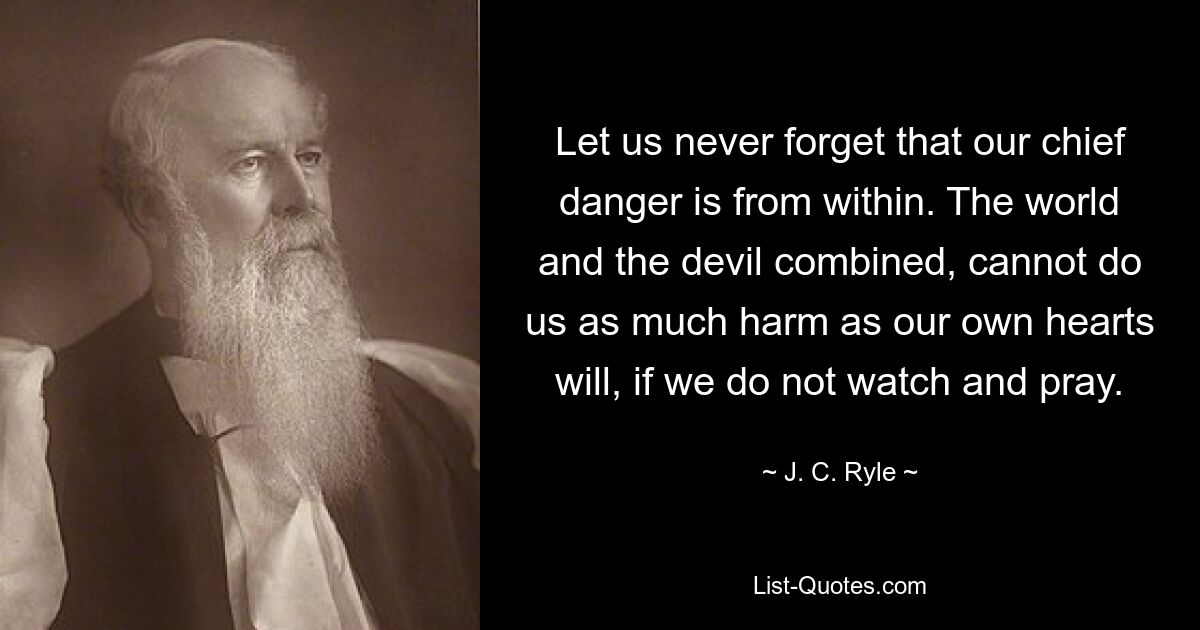 Let us never forget that our chief danger is from within. The world and the devil combined, cannot do us as much harm as our own hearts will, if we do not watch and pray. — © J. C. Ryle