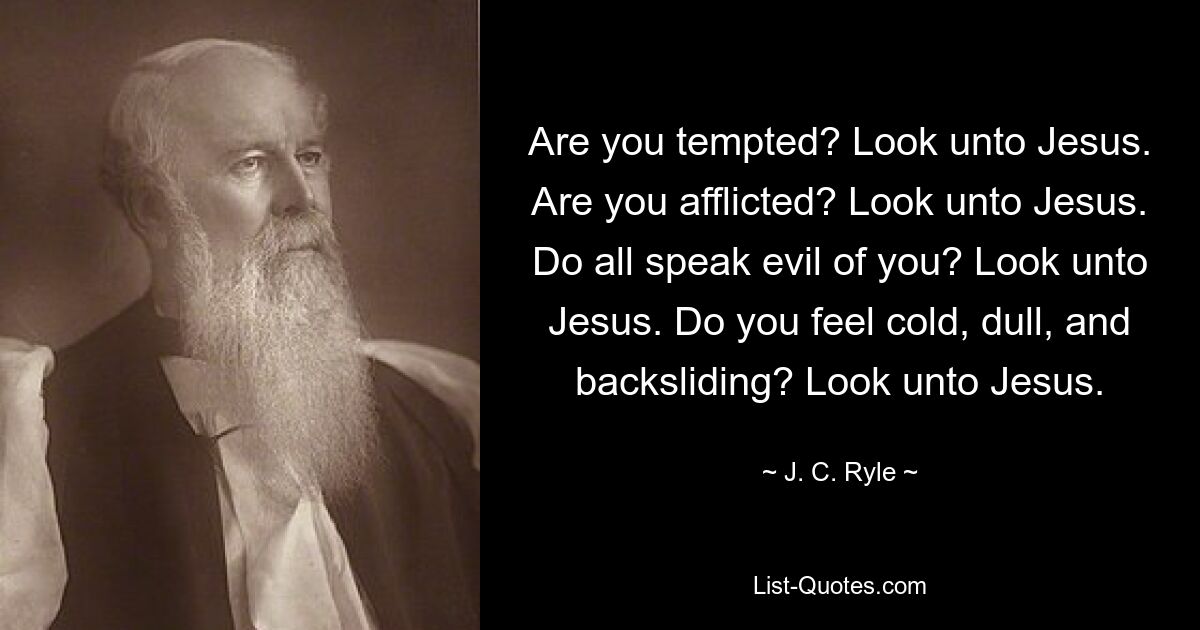 Are you tempted? Look unto Jesus. Are you afflicted? Look unto Jesus. Do all speak evil of you? Look unto Jesus. Do you feel cold, dull, and backsliding? Look unto Jesus. — © J. C. Ryle