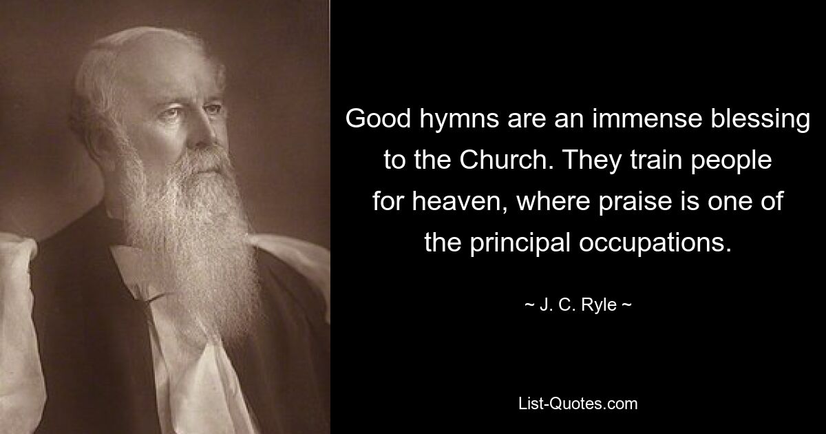 Good hymns are an immense blessing to the Church. They train people for heaven, where praise is one of the principal occupations. — © J. C. Ryle