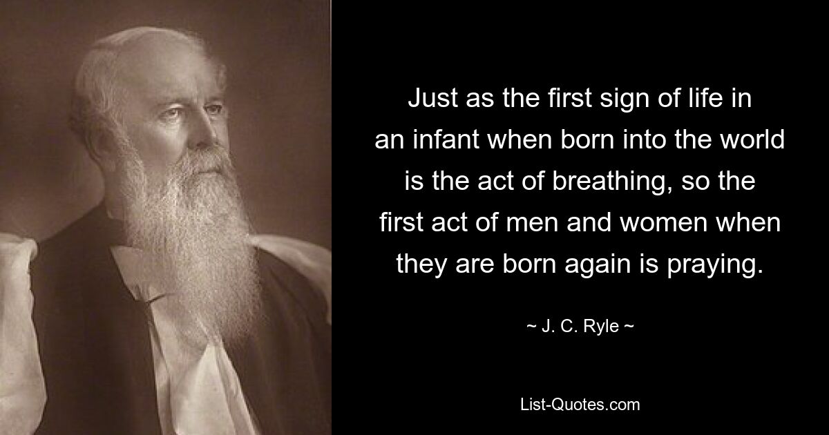 Just as the first sign of life in an infant when born into the world is the act of breathing, so the first act of men and women when they are born again is praying. — © J. C. Ryle