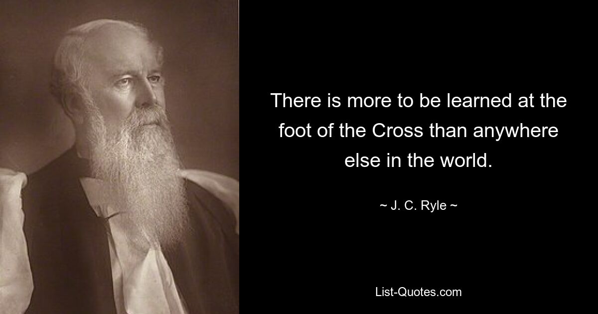 There is more to be learned at the foot of the Cross than anywhere else in the world. — © J. C. Ryle