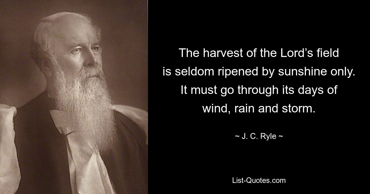 The harvest of the Lord’s field is seldom ripened by sunshine only. It must go through its days of wind, rain and storm. — © J. C. Ryle