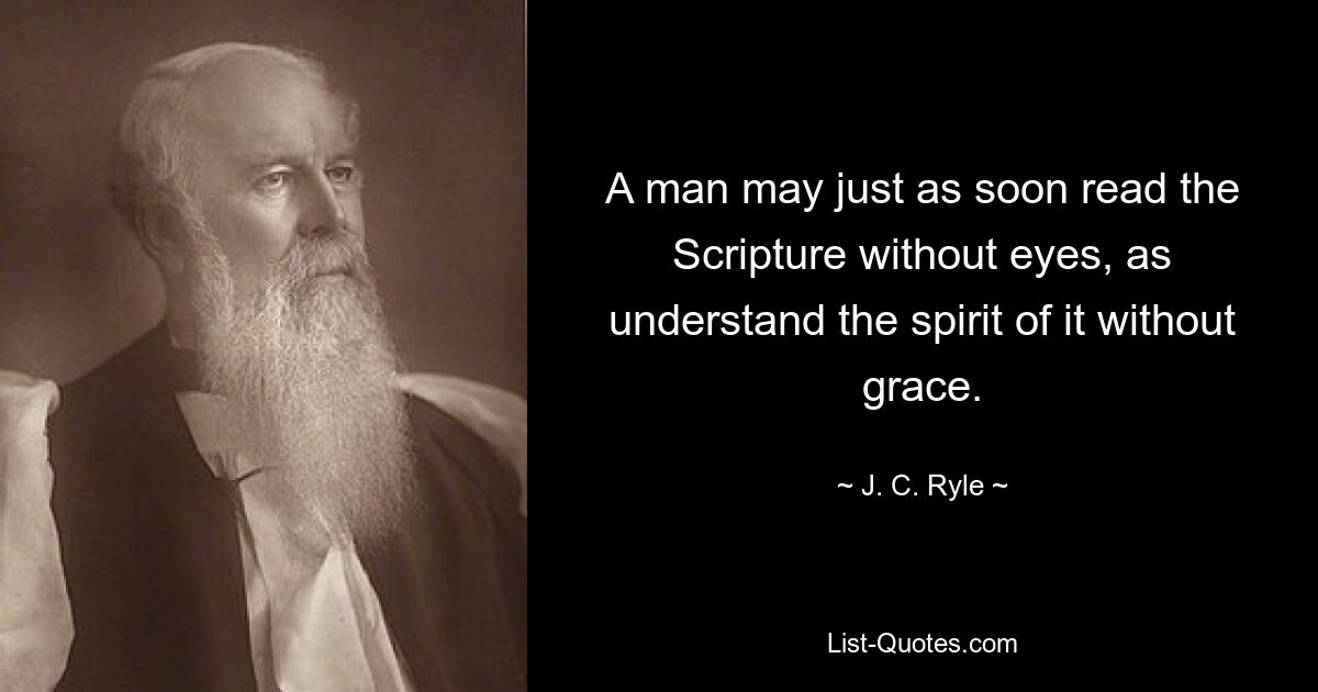 A man may just as soon read the Scripture without eyes, as understand the spirit of it without grace. — © J. C. Ryle