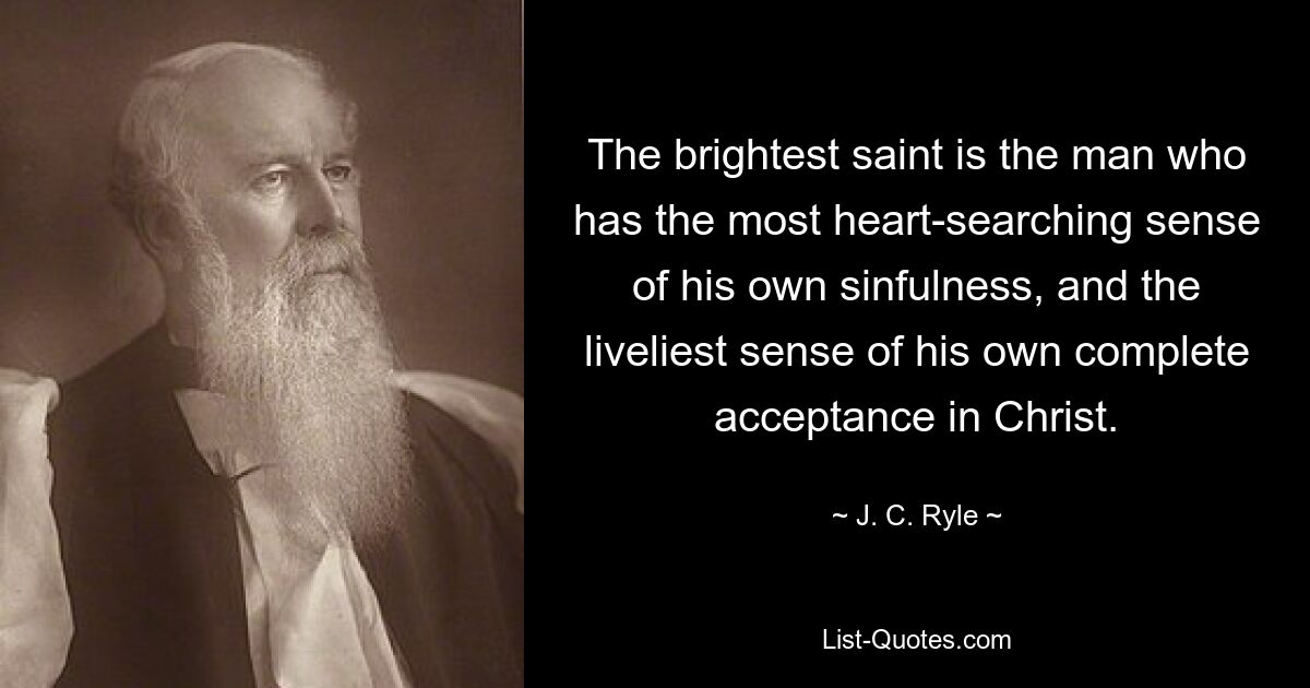 The brightest saint is the man who has the most heart-searching sense of his own sinfulness, and the liveliest sense of his own complete acceptance in Christ. — © J. C. Ryle