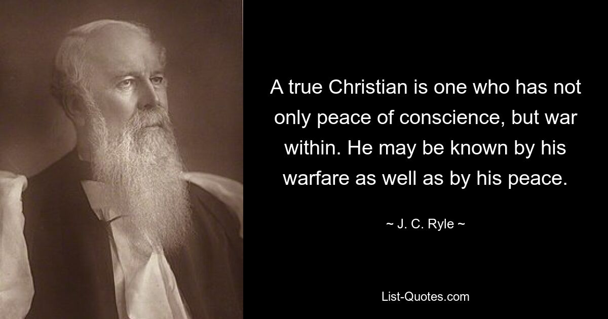 A true Christian is one who has not only peace of conscience, but war within. He may be known by his warfare as well as by his peace. — © J. C. Ryle