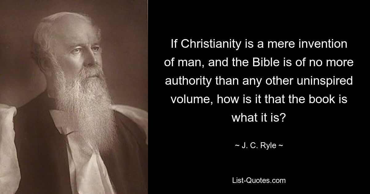 If Christianity is a mere invention of man, and the Bible is of no more authority than any other uninspired volume, how is it that the book is what it is? — © J. C. Ryle