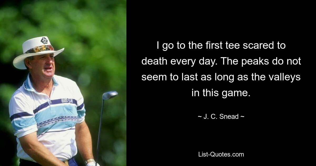 I go to the first tee scared to death every day. The peaks do not seem to last as long as the valleys in this game. — © J. C. Snead