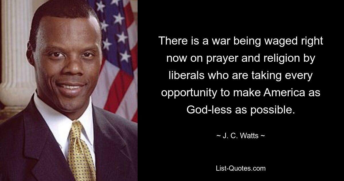 There is a war being waged right now on prayer and religion by liberals who are taking every opportunity to make America as God-less as possible. — © J. C. Watts