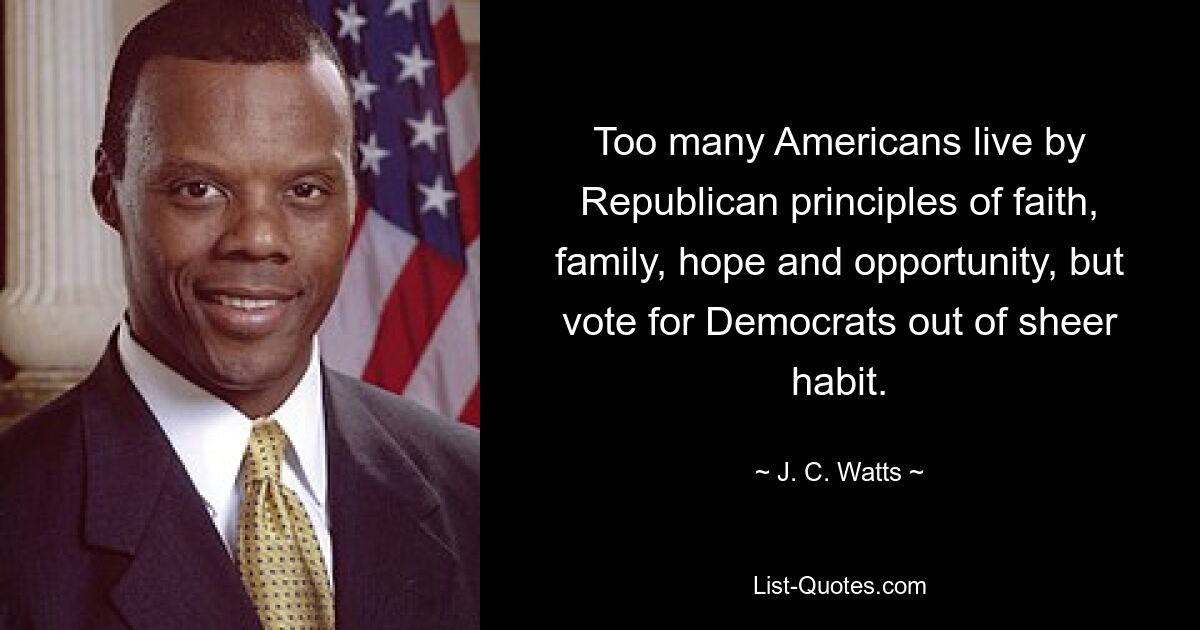 Too many Americans live by Republican principles of faith, family, hope and opportunity, but vote for Democrats out of sheer habit. — © J. C. Watts