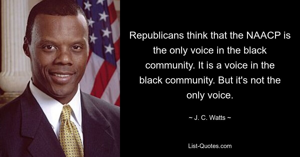 Republicans think that the NAACP is the only voice in the black community. It is a voice in the black community. But it's not the only voice. — © J. C. Watts