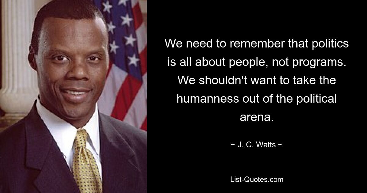 We need to remember that politics is all about people, not programs. We shouldn't want to take the humanness out of the political arena. — © J. C. Watts