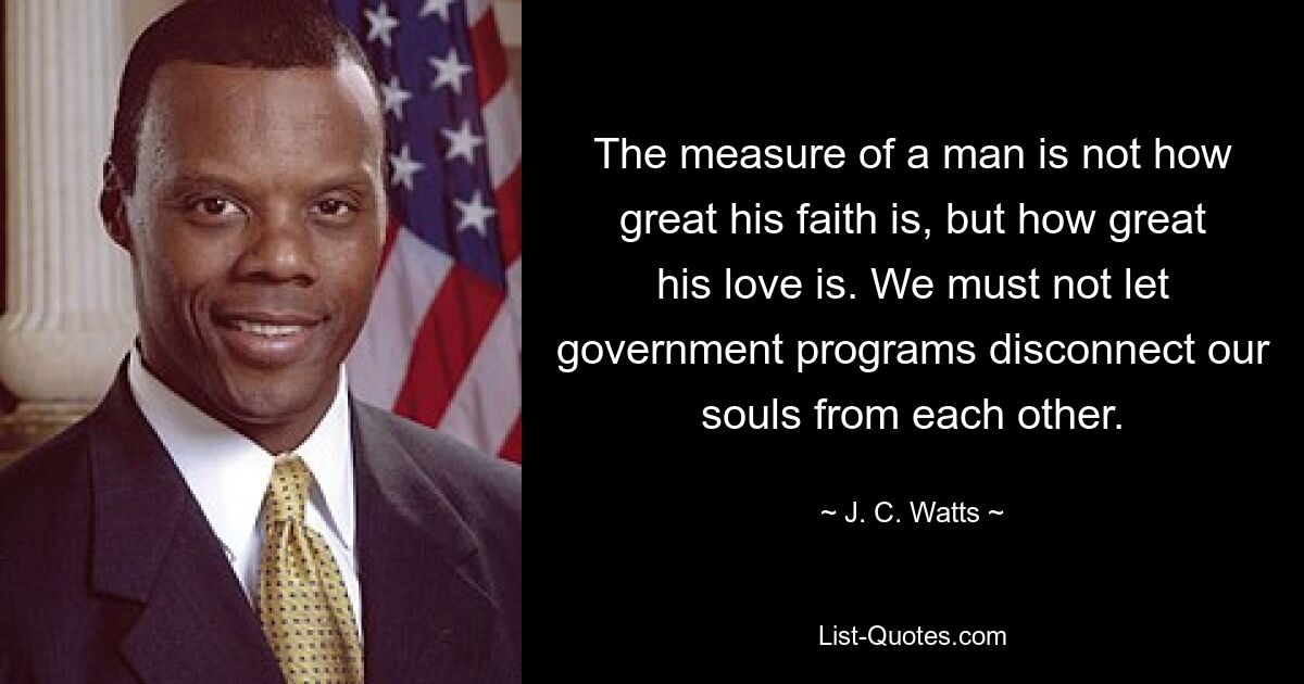 The measure of a man is not how great his faith is, but how great his love is. We must not let government programs disconnect our souls from each other. — © J. C. Watts