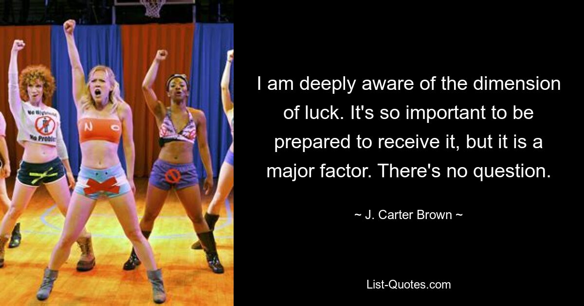 I am deeply aware of the dimension of luck. It's so important to be prepared to receive it, but it is a major factor. There's no question. — © J. Carter Brown