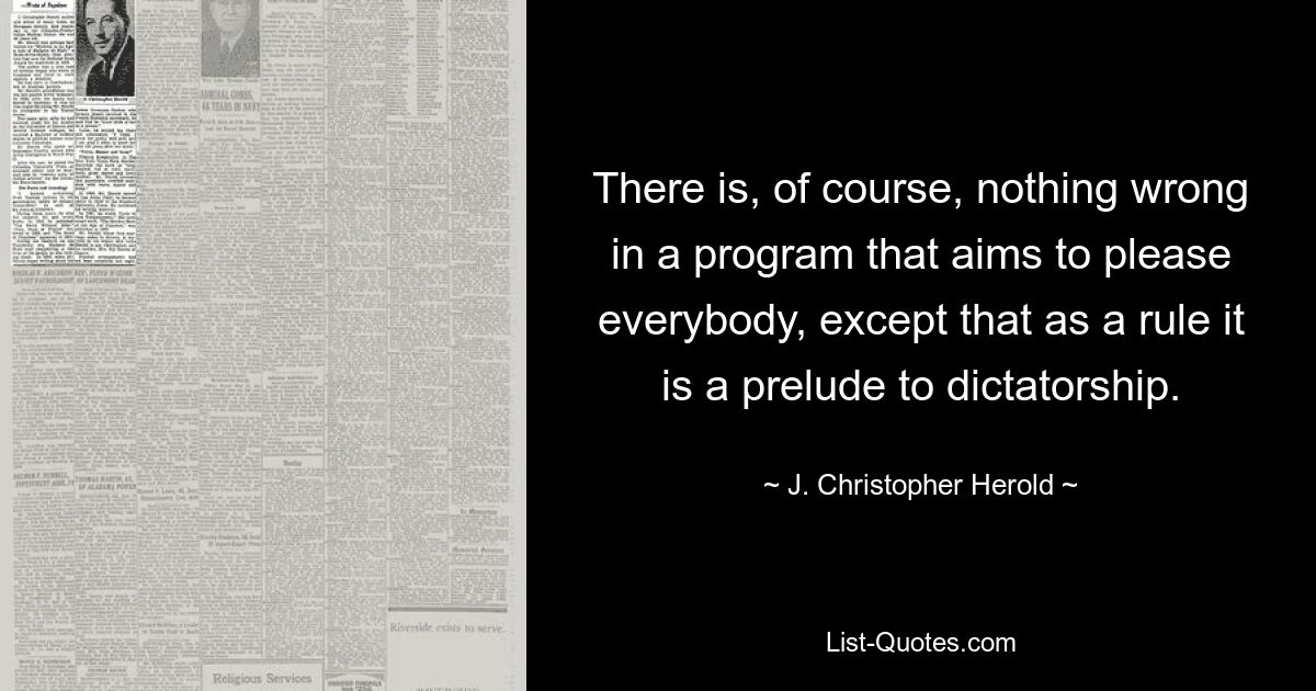 There is, of course, nothing wrong in a program that aims to please everybody, except that as a rule it is a prelude to dictatorship. — © J. Christopher Herold