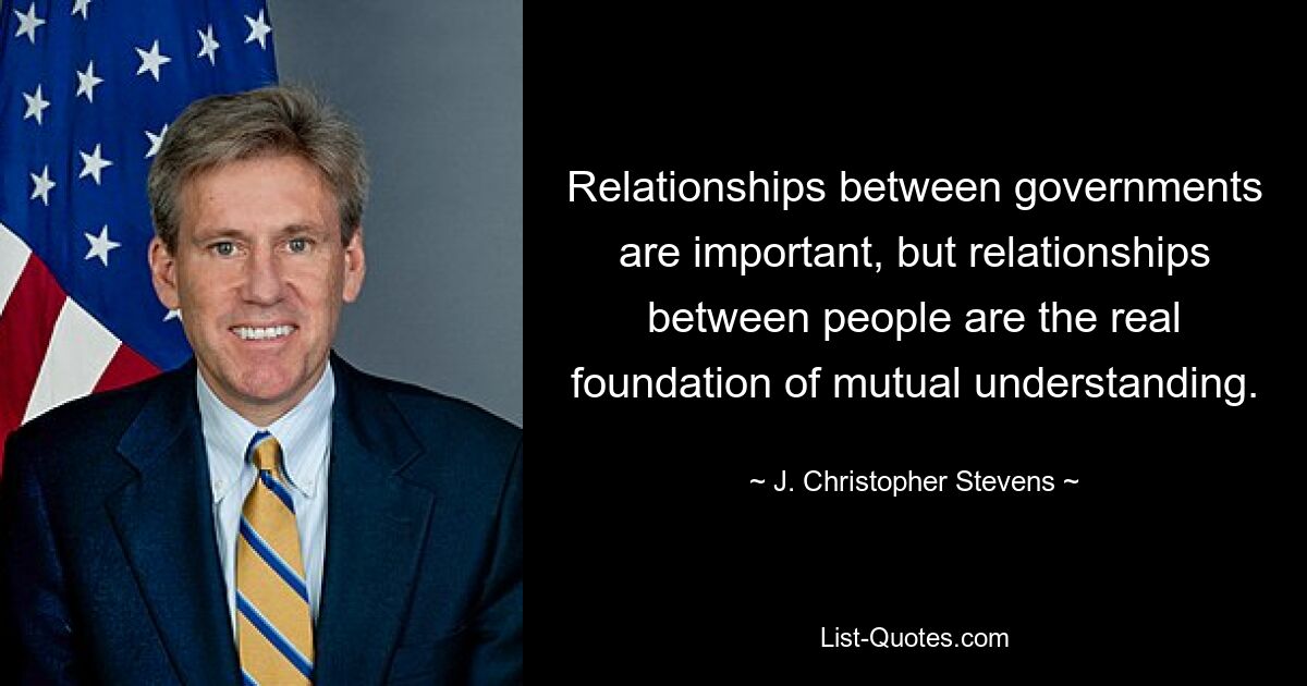 Relationships between governments are important, but relationships between people are the real foundation of mutual understanding. — © J. Christopher Stevens