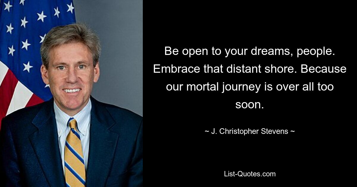 Be open to your dreams, people. Embrace that distant shore. Because our mortal journey is over all too soon. — © J. Christopher Stevens