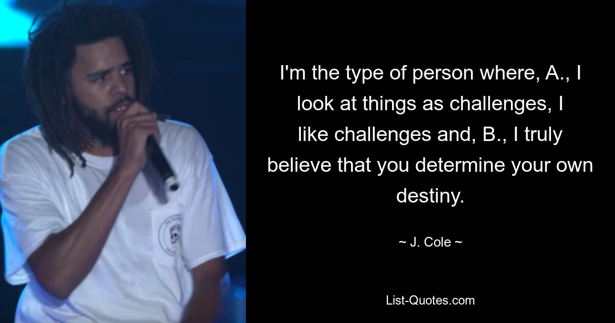 I'm the type of person where, A., I look at things as challenges, I like challenges and, B., I truly believe that you determine your own destiny. — © J. Cole