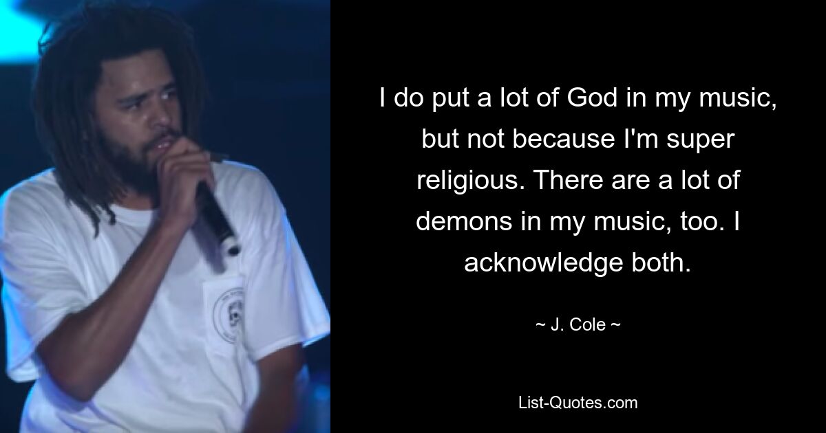 I do put a lot of God in my music, but not because I'm super religious. There are a lot of demons in my music, too. I acknowledge both. — © J. Cole