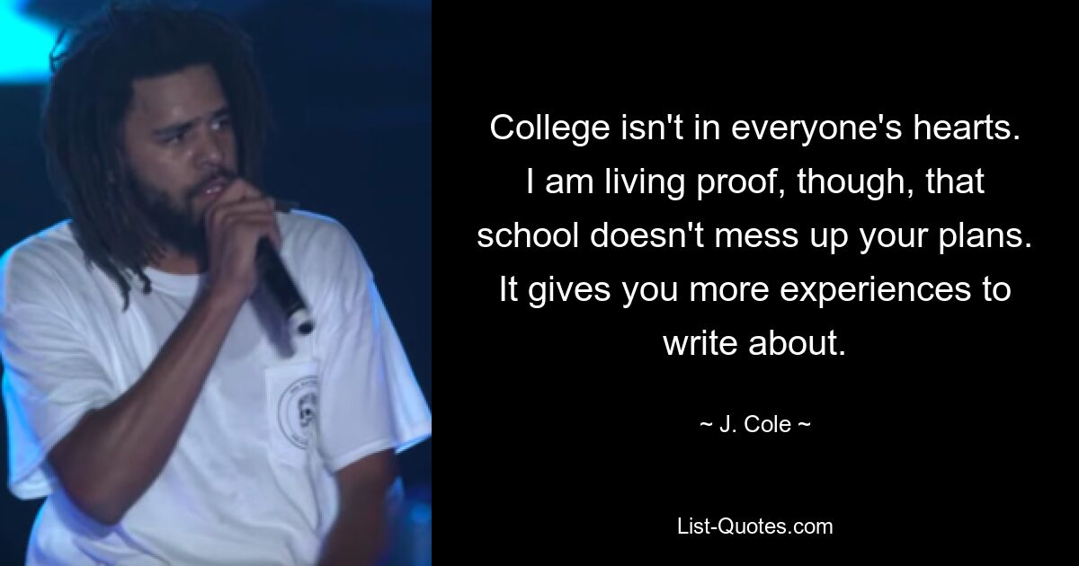 College isn't in everyone's hearts. I am living proof, though, that school doesn't mess up your plans. It gives you more experiences to write about. — © J. Cole