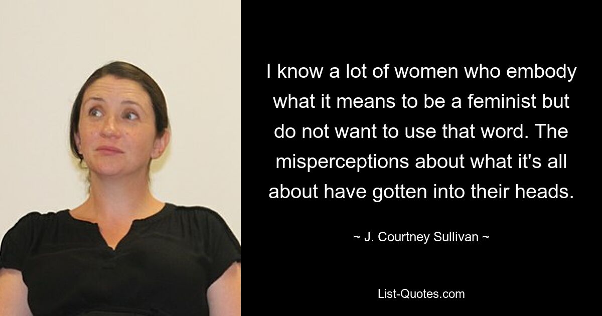 I know a lot of women who embody what it means to be a feminist but do not want to use that word. The misperceptions about what it's all about have gotten into their heads. — © J. Courtney Sullivan