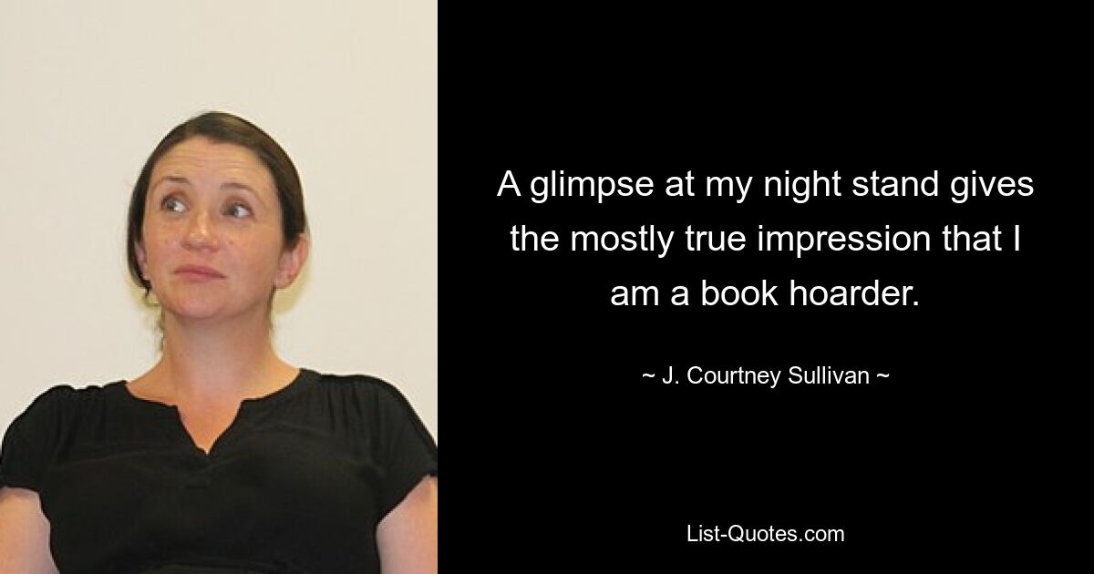 A glimpse at my night stand gives the mostly true impression that I am a book hoarder. — © J. Courtney Sullivan