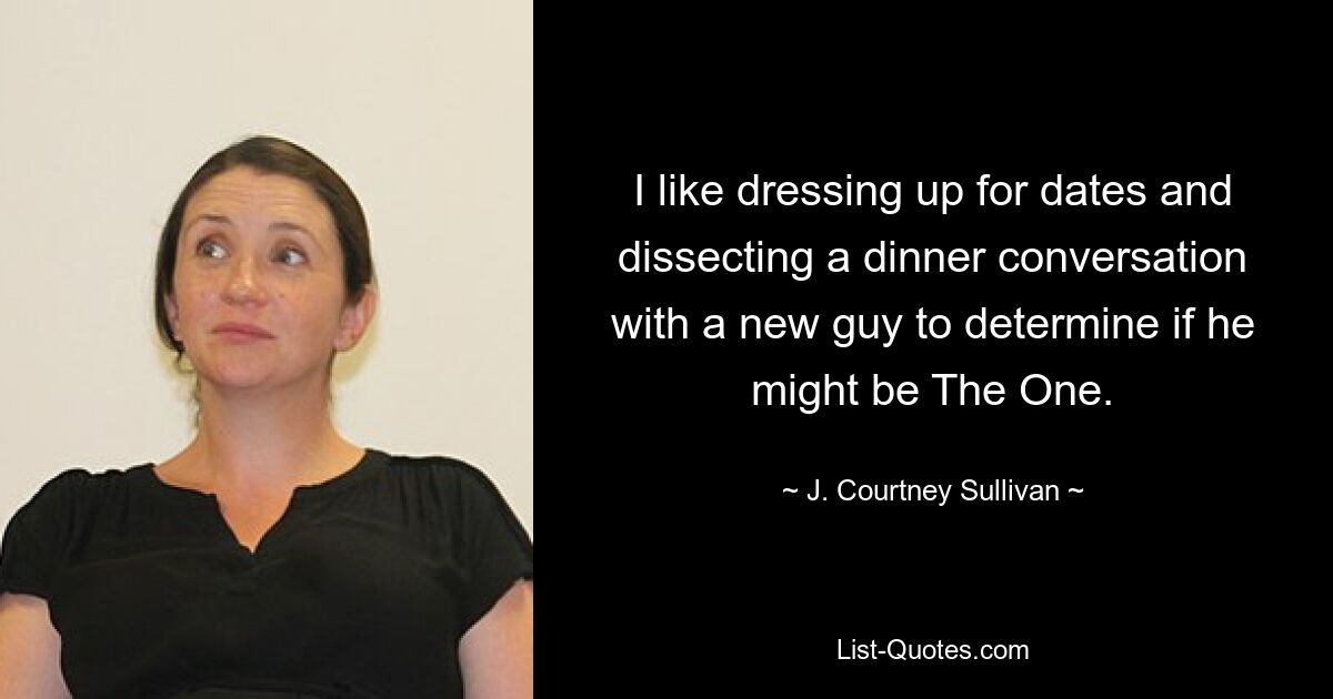 I like dressing up for dates and dissecting a dinner conversation with a new guy to determine if he might be The One. — © J. Courtney Sullivan