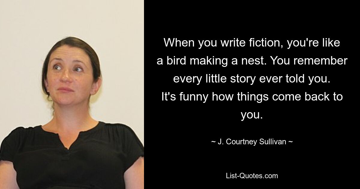 When you write fiction, you're like a bird making a nest. You remember every little story ever told you. It's funny how things come back to you. — © J. Courtney Sullivan