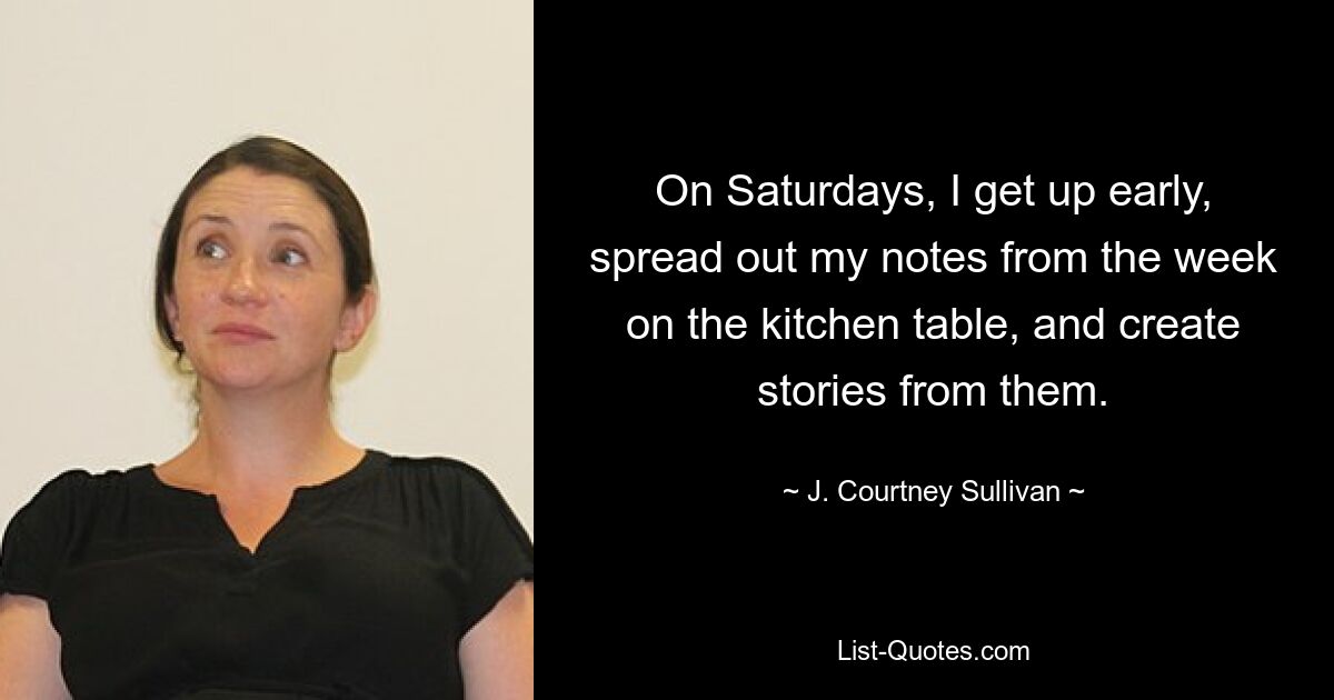 On Saturdays, I get up early, spread out my notes from the week on the kitchen table, and create stories from them. — © J. Courtney Sullivan