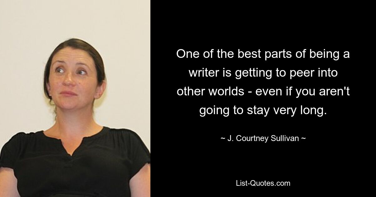 One of the best parts of being a writer is getting to peer into other worlds - even if you aren't going to stay very long. — © J. Courtney Sullivan