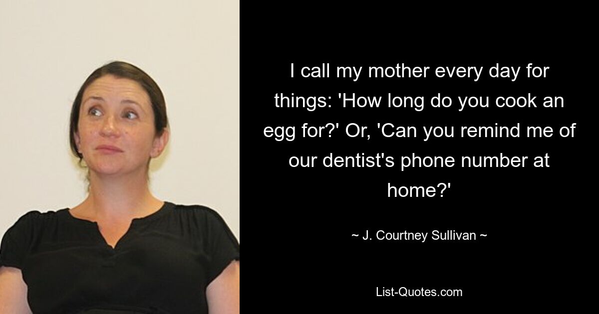 I call my mother every day for things: 'How long do you cook an egg for?' Or, 'Can you remind me of our dentist's phone number at home?' — © J. Courtney Sullivan