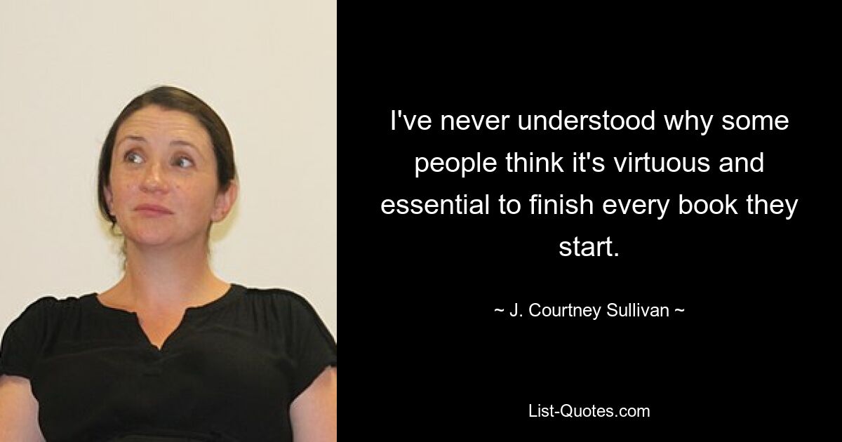 I've never understood why some people think it's virtuous and essential to finish every book they start. — © J. Courtney Sullivan