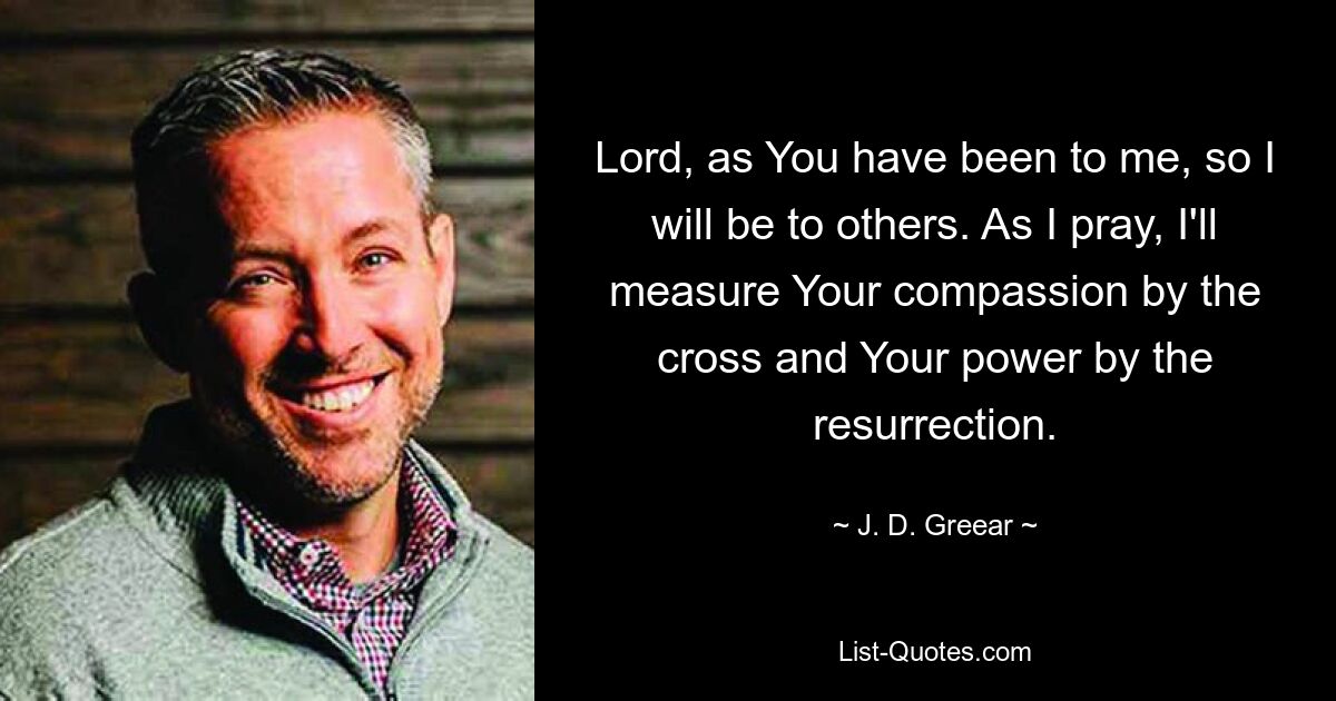 Lord, as You have been to me, so I will be to others. As I pray, I'll measure Your compassion by the cross and Your power by the resurrection. — © J. D. Greear