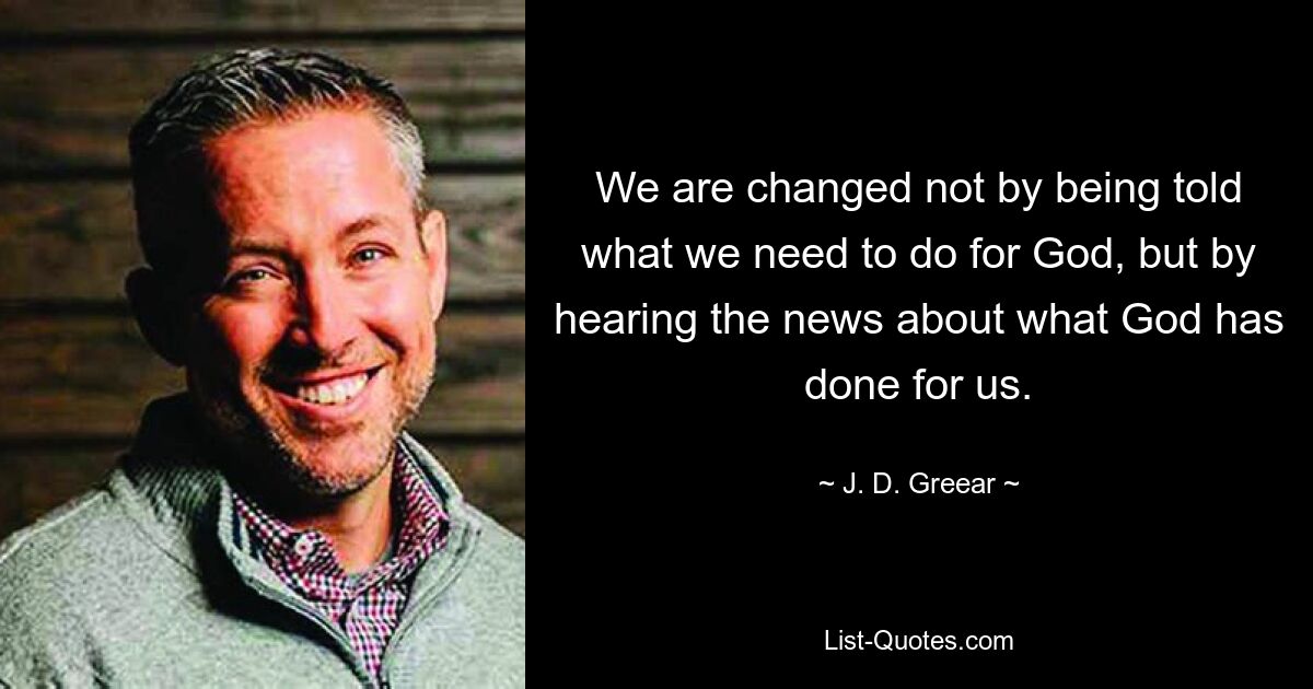 We are changed not by being told what we need to do for God, but by hearing the news about what God has done for us. — © J. D. Greear