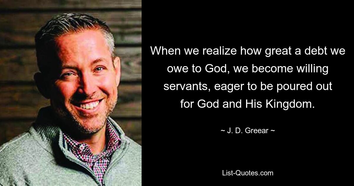 When we realize how great a debt we owe to God, we become willing servants, eager to be poured out for God and His Kingdom. — © J. D. Greear