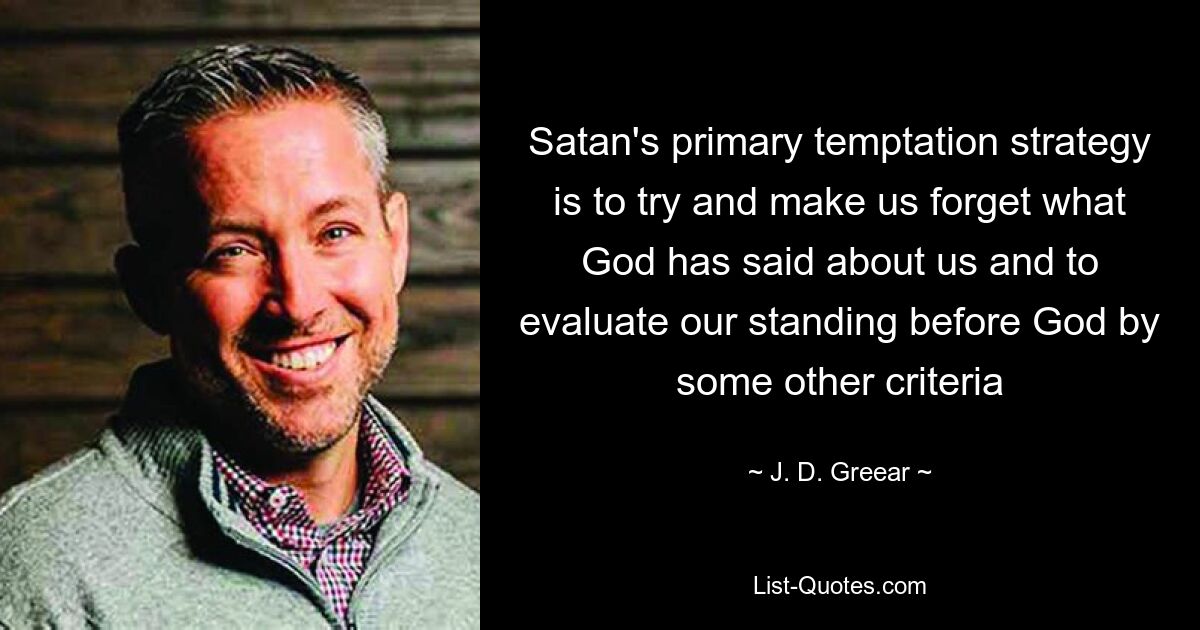 Satan's primary temptation strategy is to try and make us forget what God has said about us and to evaluate our standing before God by some other criteria — © J. D. Greear