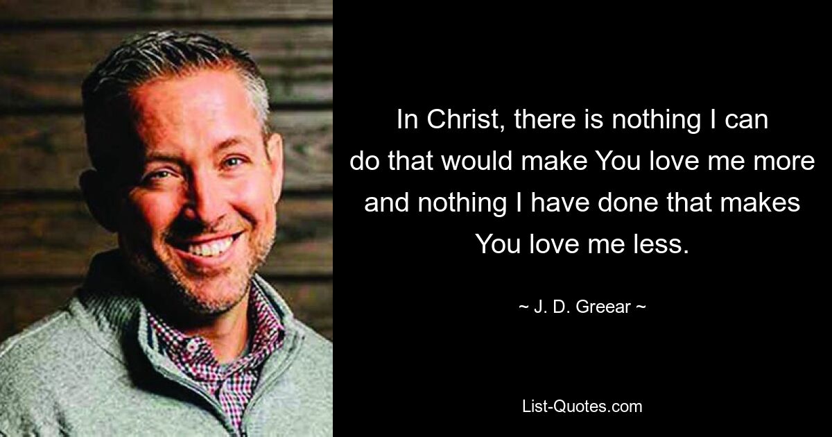 In Christ, there is nothing I can do that would make You love me more and nothing I have done that makes You love me less. — © J. D. Greear