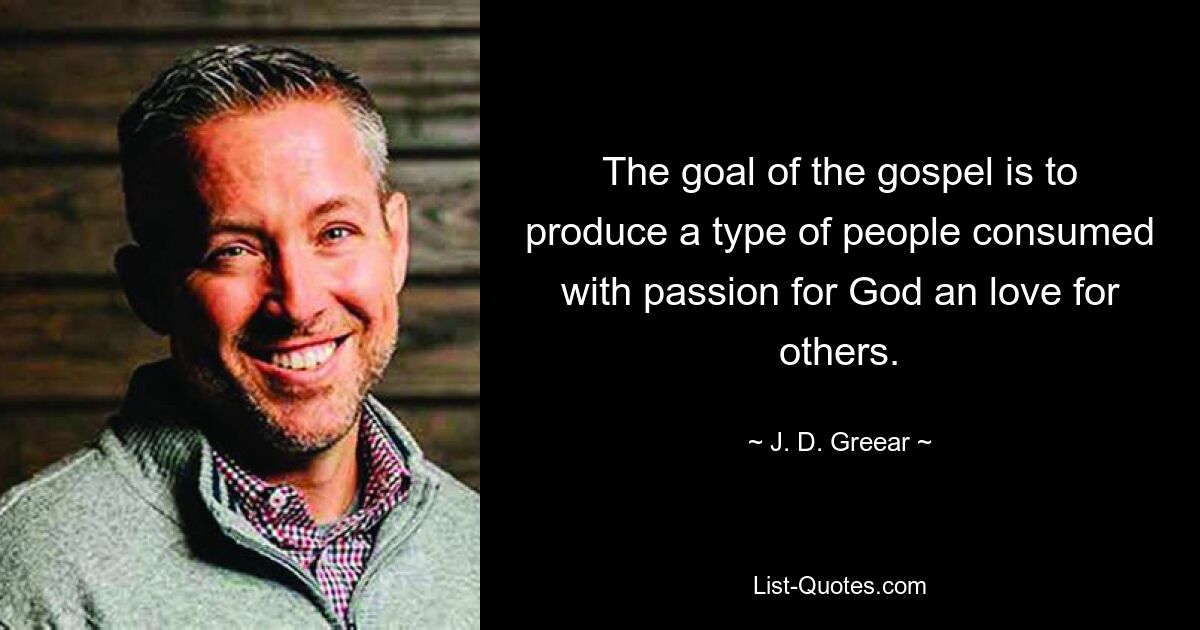 The goal of the gospel is to produce a type of people consumed with passion for God an love for others. — © J. D. Greear