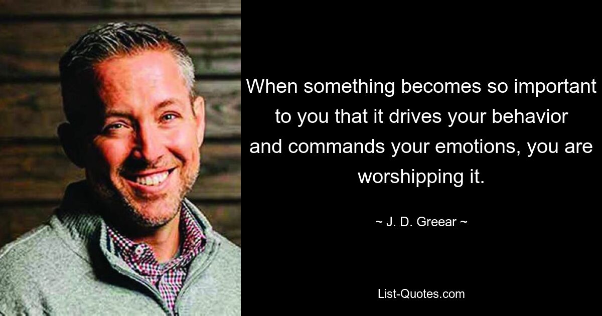 When something becomes so important to you that it drives your behavior and commands your emotions, you are worshipping it. — © J. D. Greear