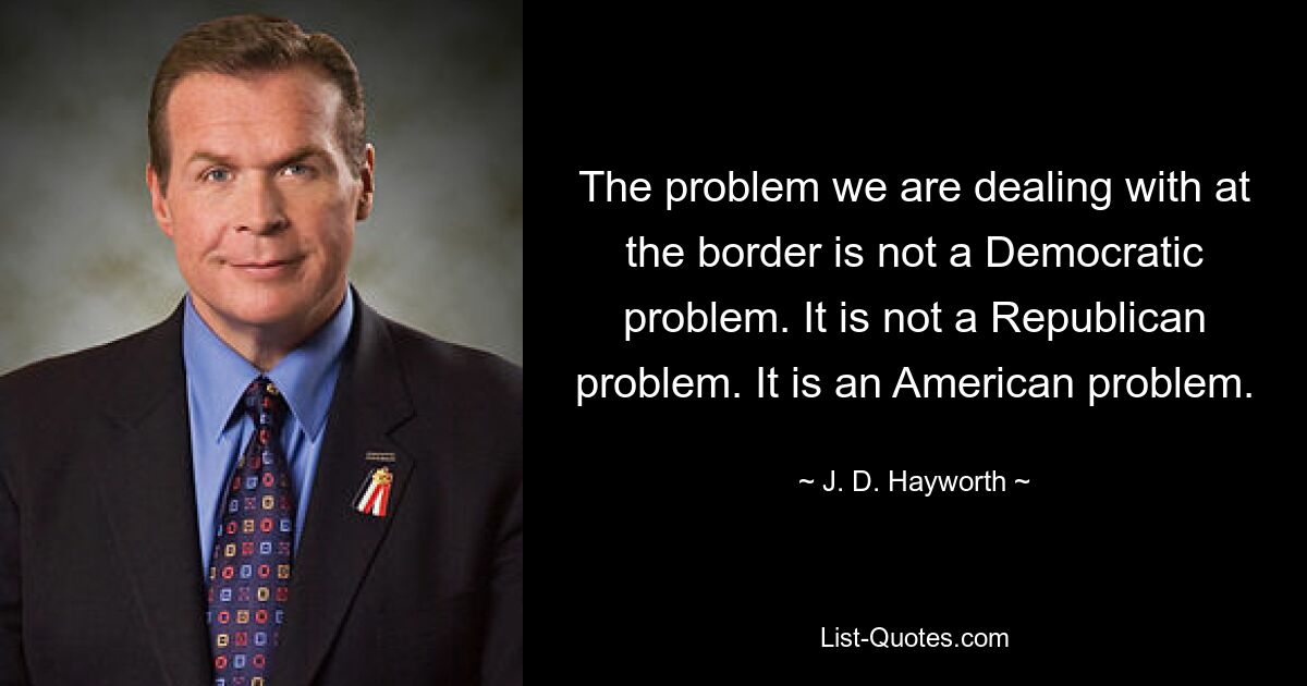 The problem we are dealing with at the border is not a Democratic problem. It is not a Republican problem. It is an American problem. — © J. D. Hayworth