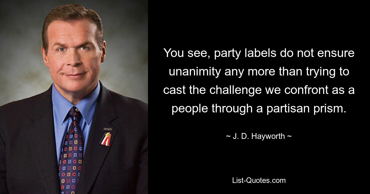 You see, party labels do not ensure unanimity any more than trying to cast the challenge we confront as a people through a partisan prism. — © J. D. Hayworth