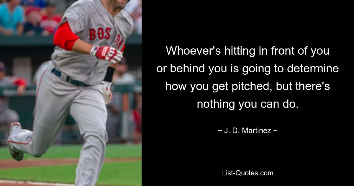 Whoever's hitting in front of you or behind you is going to determine how you get pitched, but there's nothing you can do. — © J. D. Martinez