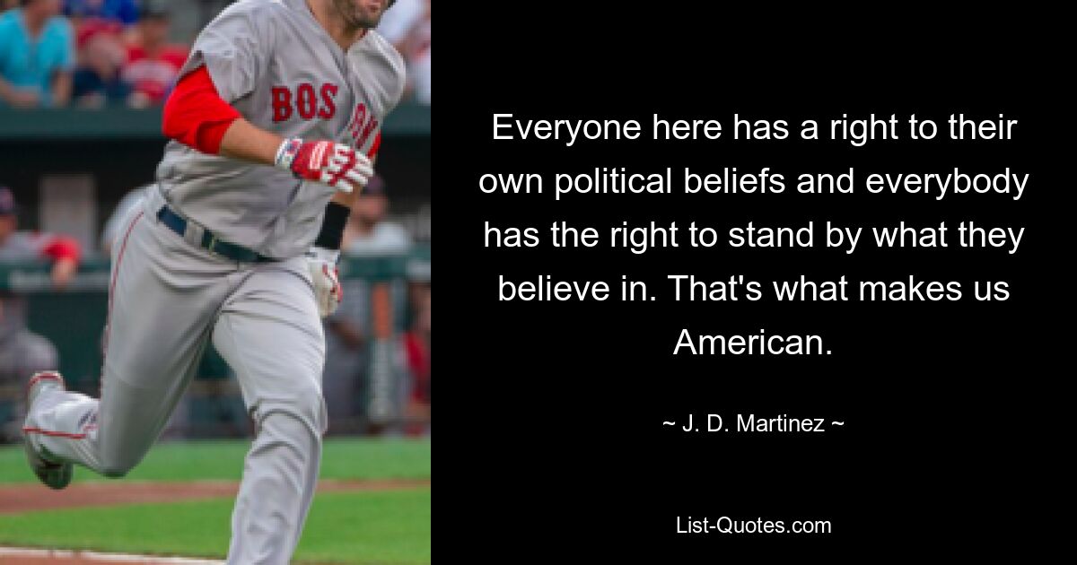 Everyone here has a right to their own political beliefs and everybody has the right to stand by what they believe in. That's what makes us American. — © J. D. Martinez